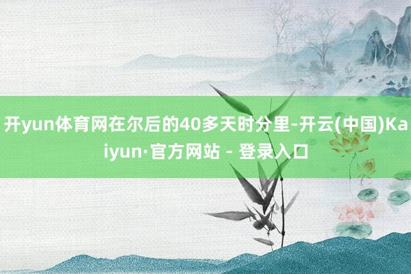 开yun体育网在尔后的40多天时分里-开云(中国)Kaiyun·官方网站 - 登录入口