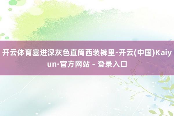 开云体育塞进深灰色直筒西装裤里-开云(中国)Kaiyun·官方网站 - 登录入口