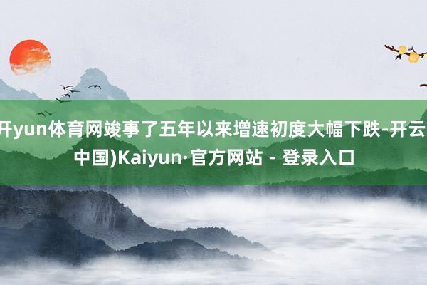 开yun体育网竣事了五年以来增速初度大幅下跌-开云(中国)Kaiyun·官方网站 - 登录入口