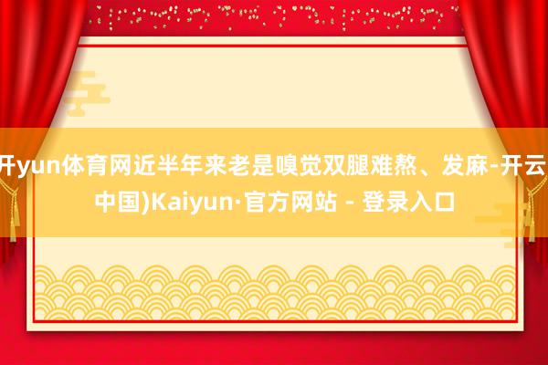 开yun体育网近半年来老是嗅觉双腿难熬、发麻-开云(中国)Kaiyun·官方网站 - 登录入口