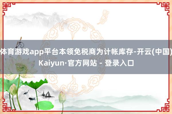 体育游戏app平台本领免税商为计帐库存-开云(中国)Kaiyun·官方网站 - 登录入口