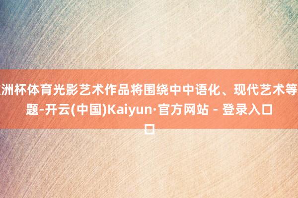欧洲杯体育光影艺术作品将围绕中中语化、现代艺术等主题-开云(中国)Kaiyun·官方网站 - 登录入口