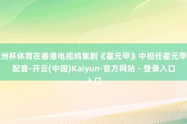 欧洲杯体育在香港电视鸠集剧《霍元甲》中担任霍元甲的配音-开云(中国)Kaiyun·官方网站 - 登录入口
