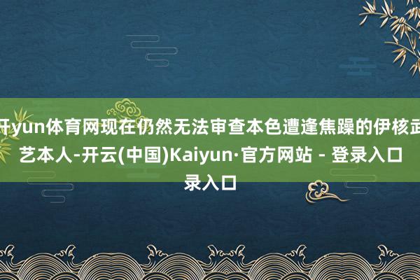 开yun体育网现在仍然无法审查本色遭逢焦躁的伊核武艺本人-开云(中国)Kaiyun·官方网站 - 登录入口