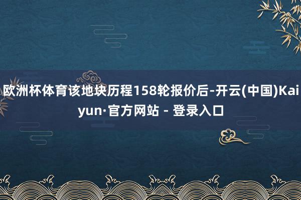 欧洲杯体育该地块历程158轮报价后-开云(中国)Kaiyun·官方网站 - 登录入口