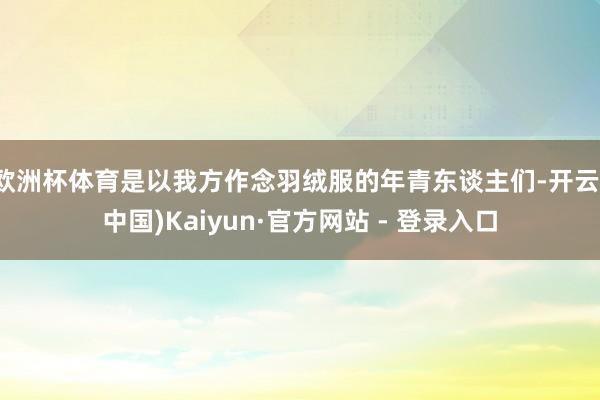 欧洲杯体育是以我方作念羽绒服的年青东谈主们-开云(中国)Kaiyun·官方网站 - 登录入口
