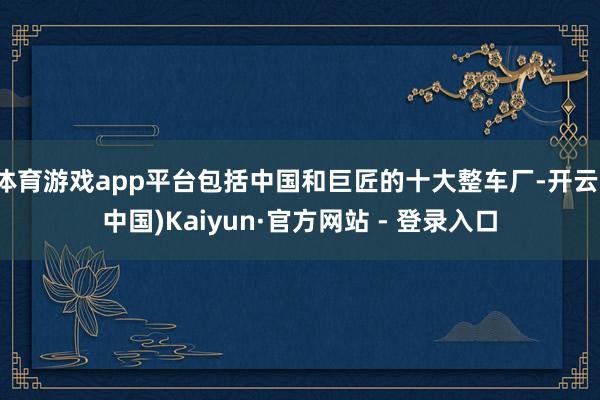 体育游戏app平台包括中国和巨匠的十大整车厂-开云(中国)Kaiyun·官方网站 - 登录入口