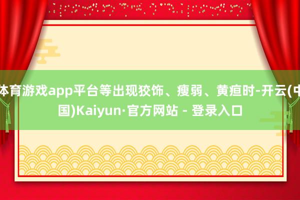 体育游戏app平台等出现狡饰、瘦弱、黄疸时-开云(中国)Kaiyun·官方网站 - 登录入口