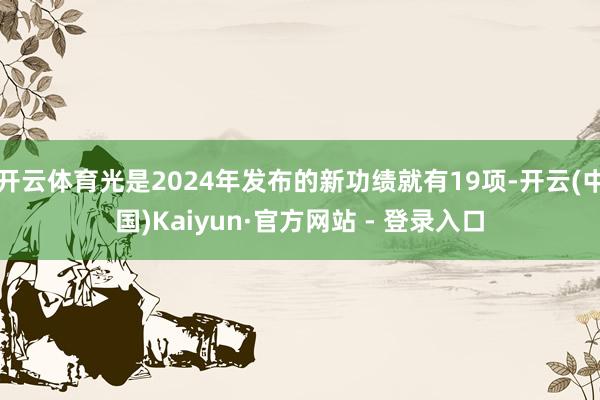 开云体育光是2024年发布的新功绩就有19项-开云(中国)Kaiyun·官方网站 - 登录入口