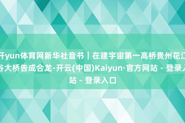 开yun体育网新华社音书｜在建宇宙第一高桥贵州花江峡谷大桥告成合龙-开云(中国)Kaiyun·官方网站 - 登录入口