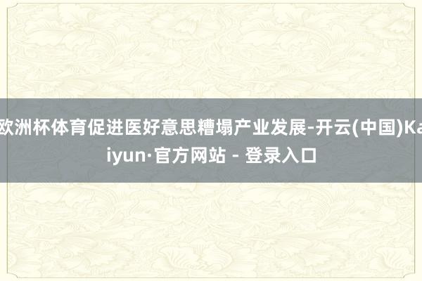 欧洲杯体育促进医好意思糟塌产业发展-开云(中国)Kaiyun·官方网站 - 登录入口