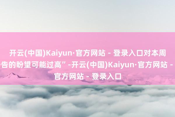 开云(中国)Kaiyun·官方网站 - 登录入口对本周的策略公告的盼望可能过高”-开云(中国)Kaiyun·官方网站 - 登录入口