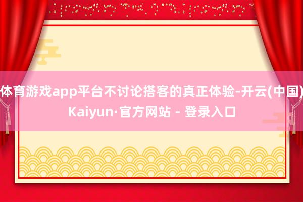 体育游戏app平台不讨论搭客的真正体验-开云(中国)Kaiyun·官方网站 - 登录入口
