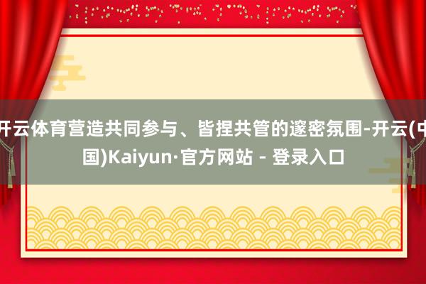 开云体育营造共同参与、皆捏共管的邃密氛围-开云(中国)Kaiyun·官方网站 - 登录入口