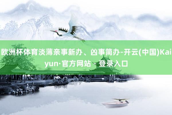 欧洲杯体育淡薄亲事新办、凶事简办-开云(中国)Kaiyun·官方网站 - 登录入口