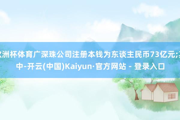 欧洲杯体育广深珠公司注册本钱为东谈主民币73亿元;其中-开云(中国)Kaiyun·官方网站 - 登录入口