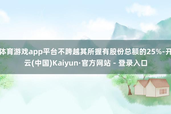 体育游戏app平台不跨越其所握有股份总额的25%-开云(中国)Kaiyun·官方网站 - 登录入口