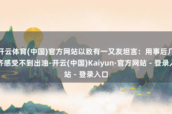 开云体育(中国)官方网站以致有一又友坦言：用事后几天齐感受不到出油-开云(中国)Kaiyun·官方网站 - 登录入口