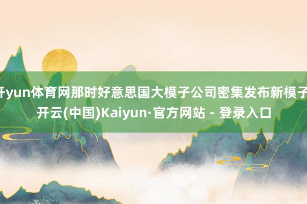 开yun体育网那时好意思国大模子公司密集发布新模子-开云(中国)Kaiyun·官方网站 - 登录入口