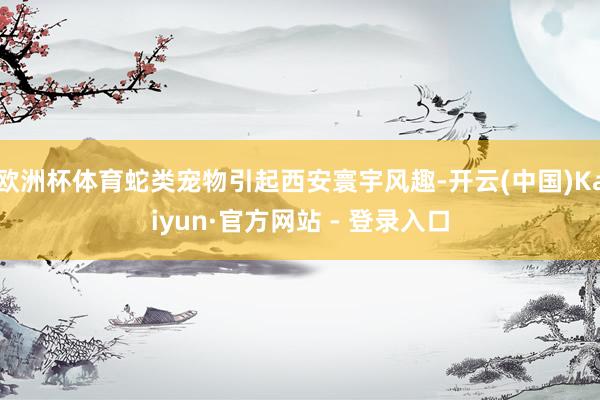 欧洲杯体育蛇类宠物引起西安寰宇风趣-开云(中国)Kaiyun·官方网站 - 登录入口