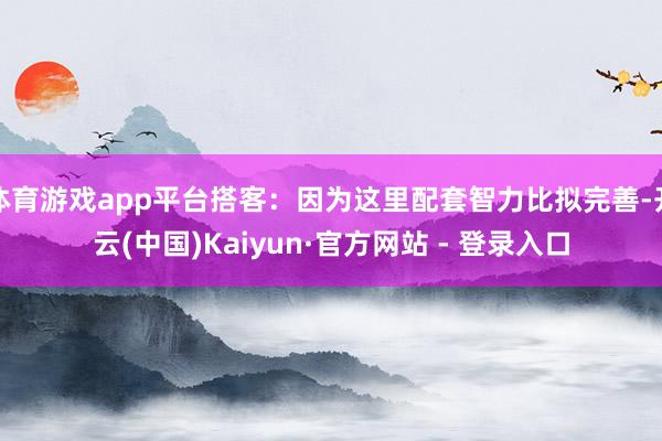 体育游戏app平台搭客：因为这里配套智力比拟完善-开云(中国)Kaiyun·官方网站 - 登录入口