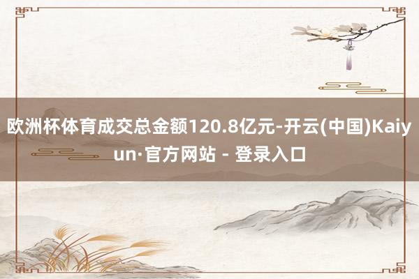 欧洲杯体育成交总金额120.8亿元-开云(中国)Kaiyun·官方网站 - 登录入口