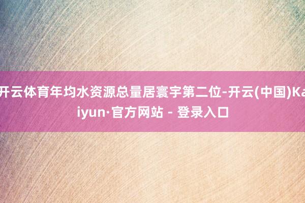 开云体育年均水资源总量居寰宇第二位-开云(中国)Kaiyun·官方网站 - 登录入口