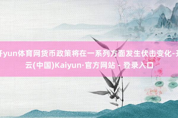 开yun体育网货币政策将在一系列方面发生伏击变化-开云(中国)Kaiyun·官方网站 - 登录入口