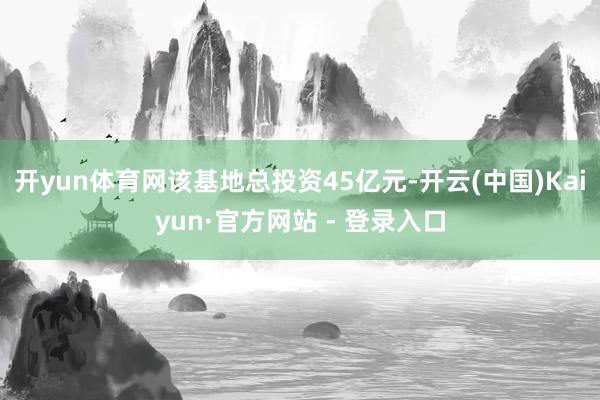 开yun体育网该基地总投资45亿元-开云(中国)Kaiyun·官方网站 - 登录入口