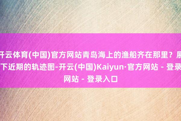 开云体育(中国)官方网站青岛海上的渔船齐在那里？展示一下近期的轨迹图-开云(中国)Kaiyun·官方网站 - 登录入口