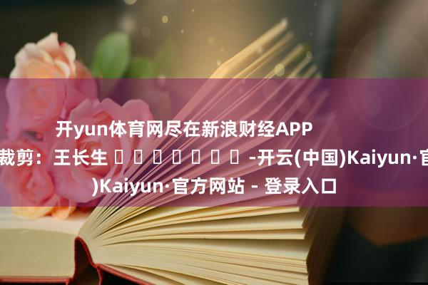 开yun体育网尽在新浪财经APP            						职守裁剪：王长生 							-开云(中国)Kaiyun·官方网站 - 登录入口