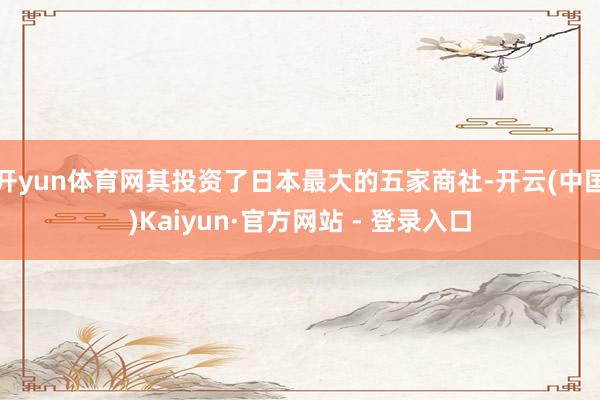 开yun体育网其投资了日本最大的五家商社-开云(中国)Kaiyun·官方网站 - 登录入口