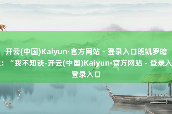 开云(中国)Kaiyun·官方网站 - 登录入口班凯罗暗意：“我不知谈-开云(中国)Kaiyun·官方网站 - 登录入口