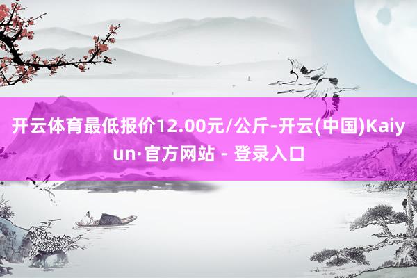 开云体育最低报价12.00元/公斤-开云(中国)Kaiyun·官方网站 - 登录入口