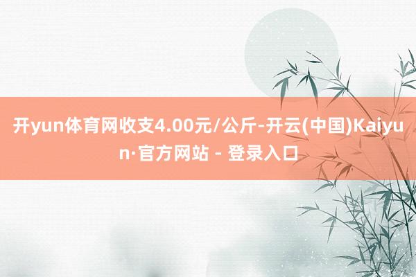 开yun体育网收支4.00元/公斤-开云(中国)Kaiyun·官方网站 - 登录入口