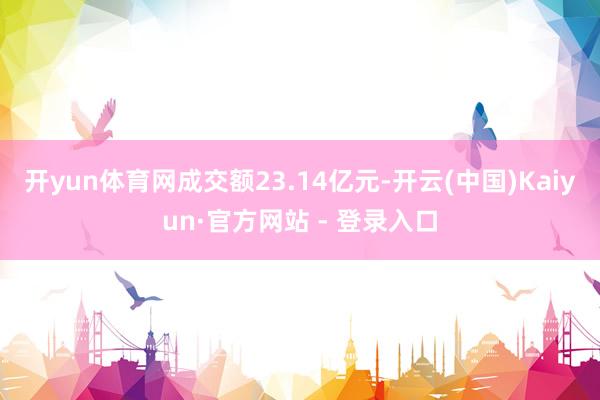 开yun体育网成交额23.14亿元-开云(中国)Kaiyun·官方网站 - 登录入口