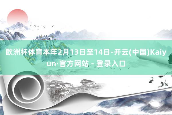 欧洲杯体育　　本年2月13日至14日-开云(中国)Kaiyun·官方网站 - 登录入口