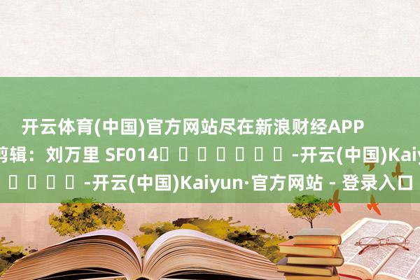 开云体育(中国)官方网站尽在新浪财经APP            						牵累剪辑：刘万里 SF014							-开云(中国)Kaiyun·官方网站 - 登录入口