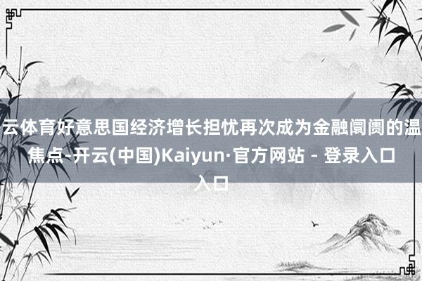 开云体育好意思国经济增长担忧再次成为金融阛阓的温雅焦点-开云(中国)Kaiyun·官方网站 - 登录入口