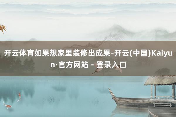 开云体育如果想家里装修出成果-开云(中国)Kaiyun·官方网站 - 登录入口