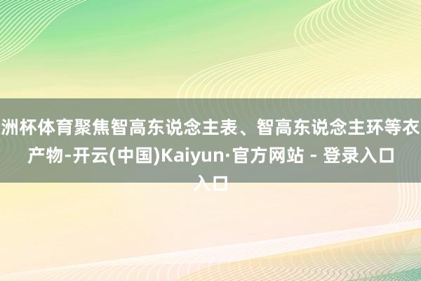 欧洲杯体育聚焦智高东说念主表、智高东说念主环等衣服产物-开云(中国)Kaiyun·官方网站 - 登录入口