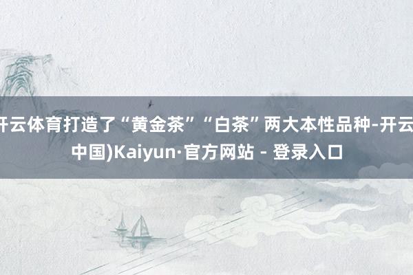 开云体育打造了“黄金茶”“白茶”两大本性品种-开云(中国)Kaiyun·官方网站 - 登录入口