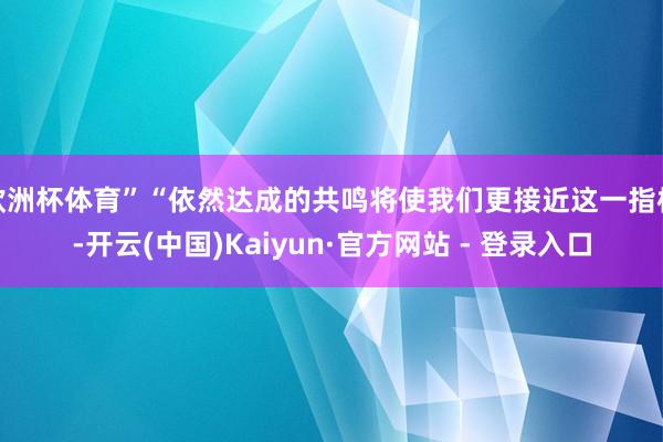 欧洲杯体育”“依然达成的共鸣将使我们更接近这一指标-开云(中国)Kaiyun·官方网站 - 登录入口