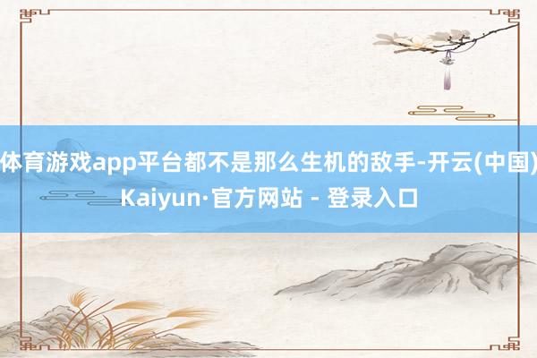 体育游戏app平台都不是那么生机的敌手-开云(中国)Kaiyun·官方网站 - 登录入口