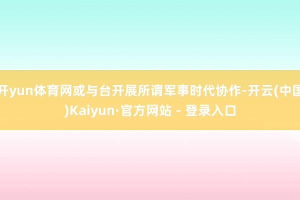 开yun体育网或与台开展所谓军事时代协作-开云(中国)Kaiyun·官方网站 - 登录入口