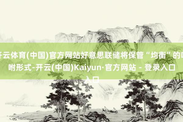 开云体育(中国)官方网站好意思联储将保管“均衡”的吩咐形式-开云(中国)Kaiyun·官方网站 - 登录入口