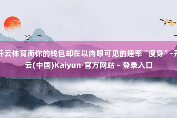 开云体育而你的钱包却在以肉眼可见的速率“瘦身”-开云(中国)Kaiyun·官方网站 - 登录入口