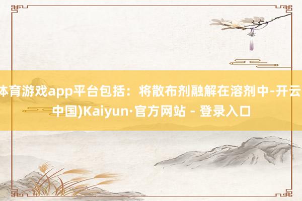 体育游戏app平台包括：将散布剂融解在溶剂中-开云(中国)Kaiyun·官方网站 - 登录入口