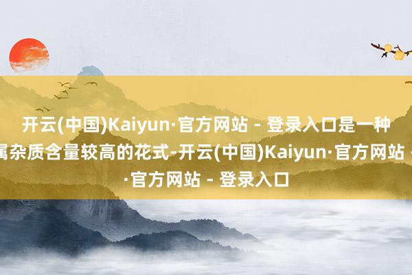 开云(中国)Kaiyun·官方网站 - 登录入口是一种无机非金属杂质含量较高的花式-开云(中国)Kaiyun·官方网站 - 登录入口