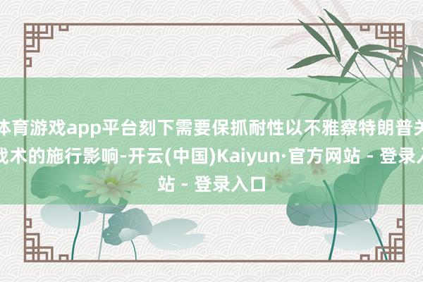 体育游戏app平台刻下需要保抓耐性以不雅察特朗普关税战术的施行影响-开云(中国)Kaiyun·官方网站 - 登录入口